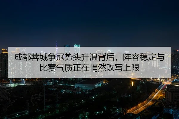 成都蓉城争冠势头升温背后，阵容稳定与比赛气质正在悄然改写上限